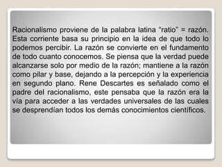 Racionalismo proviene de la palabra latina “ratio” = razón.
Esta corriente basa su principio en la idea de que todo lo
podemos percibir. La razón se convierte en el fundamento
de todo cuanto conocemos. Se piensa que la verdad puede
alcanzarse solo por medio de la razón; mantiene a la razón
como pilar y base, dejando a la percepción y la experiencia
en segundo plano. Rene Descartes es señalado como el
padre del racionalismo, este pensaba que la razón era la
vía para acceder a las verdades universales de las cuales
se desprendían todos los demás conocimientos científicos.
 