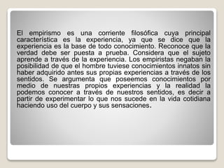 El empirismo es una corriente filosófica cuya principal
característica es la experiencia, ya que se dice que la
experiencia es la base de todo conocimiento. Reconoce que la
verdad debe ser puesta a prueba. Considera que el sujeto
aprende a través de la experiencia. Los empiristas negaban la
posibilidad de que el hombre tuviese conocimientos innatos sin
haber adquirido antes sus propias experiencias a través de los
sentidos. Se argumenta que poseemos conocimientos por
medio de nuestras propios experiencias y la realidad la
podemos conocer a través de nuestros sentidos, es decir a
partir de experimentar lo que nos sucede en la vida cotidiana
haciendo uso del cuerpo y sus sensaciones.
 