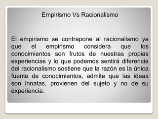 Empirismo Vs Racionalismo
El empirismo se contrapone al racionalismo ya
que el empirismo considera que los
conocimientos son frutos de nuestras propias
experiencias y lo que podemos sentirá diferencia
del racionalismo sostiene que la razón es la única
fuente de conocimientos, admite que las ideas
son innatas, provienen del sujeto y no de su
experiencia.
 