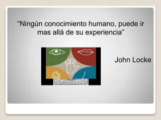 “Ningún conocimiento humano, puede ir
mas allá de su experiencia”
John Locke
 