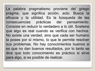 La palabra pragmatismo proviene del griego
pragma, que significa acción, acto. Busca la
eficacia y la utilidad. Es la búsqueda de las
consecuencias prácticas del pensamiento.
Consiste en reducir lo verdadero a lo útil. Sostiene
que algo es real cuando se verifica con hechos.
No existe una verdad, sino que cada ser humano
la posee por sí mismo, lo que le permite resolver
sus problemas. No hay conocimientos buenos si
es que no dan buenos resultados, por lo tanto se
dice que todo conocimiento es práctico si sirve
para algo, si es posible de realizar.
 