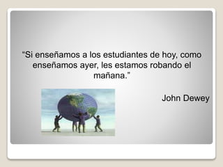 “Si enseñamos a los estudiantes de hoy, como
enseñamos ayer, les estamos robando el
mañana.”
John Dewey
 