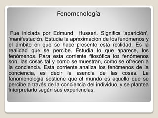 Fenomenología
Fue iniciada por Edmund Husserl. Significa 'aparición',
'manifestación. Estudia la aproximación de los fenómenos y
el ámbito en que se hace presente esta realidad. Es la
realidad que se percibe. Estudia lo que aparece, los
fenómenos. Para esta corriente filosófica los fenómenos
son, las cosas tal y como se muestran, como se ofrecen a
la conciencia. Esta corriente analiza los fenómenos de la
conciencia, es decir la esencia de las cosas. La
fenomenología sostiene que el mundo es aquello que se
percibe a través de la conciencia del individuo, y se plantea
interpretarlo según sus experiencias.
 