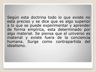 Según esta doctrina todo lo que existe no
esta preciso y se dice que es algo superior
a lo que se puede experimentar y aprender
de forma empírica, esta determinado por
algo material. Se piensa que el universo es
material y existe fuera de la conciencia
humana. Surge como contrapartida del
idealismo.
 