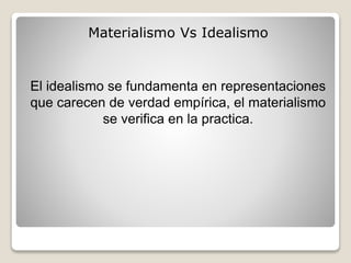 Materialismo Vs Idealismo
El idealismo se fundamenta en representaciones
que carecen de verdad empírica, el materialismo
se verifica en la practica.
 