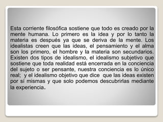 Esta corriente filosófica sostiene que todo es creado por la
mente humana. Lo primero es la idea y por lo tanto la
materia es después ya que se deriva de la mente. Los
idealistas creen que las ideas, el pensamiento y el alma
son los primero, el hombre y la materia son secundarios.
Existen dos tipos de idealismo, el idealismo subjetivo que
sostiene que toda realidad está encerrada en la conciencia
del sujeto o ser pensante, nuestra conciencia es lo único
real; y el idealismo objetivo que dice que las ideas existen
por sí mismas y que solo podemos descubrirlas mediante
la experiencia.
 