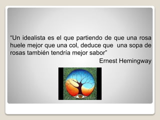 “Un idealista es el que partiendo de que una rosa
huele mejor que una col, deduce que una sopa de
rosas también tendría mejor sabor”
Ernest Hemingway
 