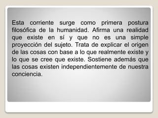 Esta corriente surge como primera postura
filosófica de la humanidad. Afirma una realidad
que existe en sí y que no es una simple
proyección del sujeto. Trata de explicar el origen
de las cosas con base a lo que realmente existe y
lo que se cree que existe. Sostiene además que
las cosas existen independientemente de nuestra
conciencia.
 