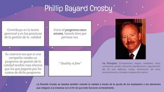 Phillip Bayard Crosby
Contribuyo en la teoría
gerencial y en las practicas
de la gestión de la calidad.
Inicio el programa cerro
errores, hacerlo bien por
primera vez.
Su creencia era que si una
compañía creaba un
programa de gestión de la
calidad tendría mas ahorros
que los que pagaría por los
costos de dicho programa.
“ Quality is free” •14 Principios: (Compromiso, mejora, mediados, costo,
conciencia, acción, correctiva, planificación, capacitación,
día de cero defectos, metas, eliminación del error,
reconocimiento, consejos, empezar de nuevo).
La filosofía Crosby se basaba también orientar la calidad a través de la ayuda de los empleados o los elementos
que integran a la empresa con el fin de que todo funcione correctamente.
 