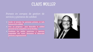 Pionero en campos de gestion de
servicio y pioneros de calidad.
● Acuño el termino las personas primero, el lado
humano de la calidad,
● Creo un programa para desarollar la calidad
personal en las compañias y en las familias.
● Combiono los estilos americano y japonesa
gregandole una nueva dimension el desarrollo
personal y organizacional.
CLAUS MOLLER
 