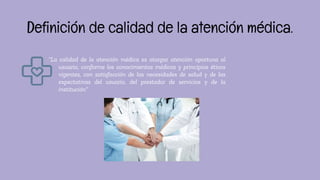 “La calidad de la atención médica es otorgar atención oportuna al
usuario, conforme los conocimientos médicos y principios éticos
vigentes, con satisfacción de las necesidades de salud y de las
expectativas del usuario, del prestador de servicios y de la
institución”
Definición de calidad de la atención médica.
 