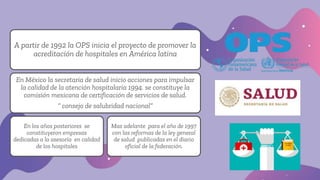 A partir de 1992 la OPS inicia el proyecto de promover la
acreditación de hospitales en América latina
En México la secretaria de salud inicio acciones para impulsar
la calidad de la atención hospitalaria 1994. se constituye la
comisión mexicana de certificación de servicios de salud.
“ consejo de salubridad nacional”
En los años posteriores se
constituyeron empresas
dedicadas a la asesoría en calidad
de los hospitales
Mas adelante para el año de 1997
con las reformas de la ley general
de salud publicadas en el diario
oficial de la federación.
 