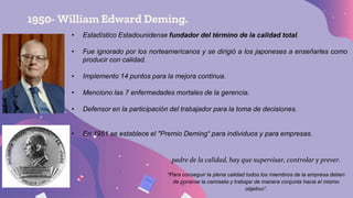 1950- William Edward Deming.
• Estadístico Estadounidense fundador del término de la calidad total.
• Fue ignorado por los norteamericanos y se dirigió a los japoneses a enseñarles como
producir con calidad.
• Implemento 14 puntos para la mejora continua.
• Menciono las 7 enfermedades mortales de la gerencia.
• Defensor en la participación del trabajador para la toma de decisiones.
• En 1951 se establece el "Premio Deming“ para individuos y para empresas.
padre de la calidad, hay que supervisar, controlar y prever.
“Para conseguir la plena calidad todos los miembros de la empresa deben
de ponerse la camiseta y trabajar de manera conjunta hacia el mismo
objetivo”.
 