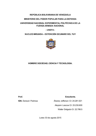 REPÚBLICA BOLIVARIANA DE VENEZUELA
MINISTERIO DEL PODER POPULAR PARA LA DEFENSA
UNIVERSIDAD NACIONAL EXPERIMENTAL POLITÉCNICA DE LA
FUERZA ARMADA NACIONAL
- UNEFA -
NUCLEO MIRANDA – EXTENCIÓN OCUMARE DEL TUY
HOMBRE SOCIEDAD, CIENCIA Y TECNOLOGIA.
Prof. Estudiante.
IGN. Darwuin Pedrosa Álvarez Jefferson CI: 24.281.021
Aleyram Lascow CI: 25.230.600
Walter Delgado CI: 22.786.5
Lunes 03 de agosto 2015
 
