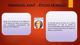 INMANUEL KANT – ÉTICAS MORALES
Nació el 22 de abril de 1724, falleció el
12 de febrero de 1804, fue el primer y
mas importante representante del
precursor del idealismo.
El principal aporte de Kant en su teoría
deontológica, en ella se resalta la
primacía del deber sobre el deseo, por lo
que el hombre debe hacer las cosas por
deber y conveniencia.
 
