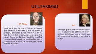 UTILITARIMSO
BENTHAM
Parte de la idea de que la utilidad es aquello
que produce la felicidad y que es bueno y
correcto, por tanto, si esa felicidad es buena
para la sociedad se convierte en un principio
moral. Asimismo, Bentham también establece
que esa utilidad, puede ser medida al establecer
objetivamente el nivel de felicidad que tienen
nuestras acciones.
MILL
Establece que un individuo debe actuar
con el objetivo de obtener la mayor
cantidad de felicidad para la colectividad
(lo moralmente correcto) y no para sí
mismo.
 