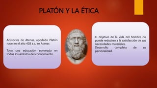 PLATÓN Y LA ÉTICA
Arístocles de Atenas, apodado Platón
nace en el año 428 a.c, en Atenas
Tuvo una educación esmerada en
todos los ámbitos del conocimiento.
El objetivo de la vida del hombre no
puede reducirse a la satisfacción de sus
necesidades materiales.
Desarrollo completo de su
personalidad.
 