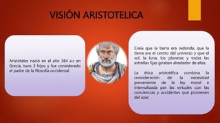 VISIÓN ARISTOTELICA
Aristóteles nació en el año 384 a.c en
Grecia, tuvo 3 hijos y fue considerado
el padre de la filosofía occidental.
Creía que la tierra era redonda, que la
tierra era el centro del universo y que el
sol, la luna, los planetas y todas las
estrellas fijas giraban alrededor de ellas.
La ética aristotélica combina la
consideración de la necesidad
proveniente de la ley moral e
internalizada por las virtudes con las
conciencias y accidentes que provienen
del azar.
 