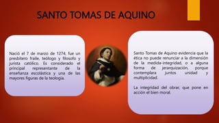 SANTO TOMAS DE AQUINO
Nació el 7 de marzo de 1274, fue un
presbítero fraile, teólogo y filosofo y
jurista católico. Es considerado el
principal representante de la
enseñanza escolástica y una de las
mayores figuras de la teología.
Santo Tomas de Aquino evidencia que la
ética no puede renunciar a la dimensión
de la medida-integridad, o a alguna
forma de jerarquización, porque
contemplara juntos unidad y
multiplicidad.
La integridad del obrar, que pone en
acción el bien moral.
 