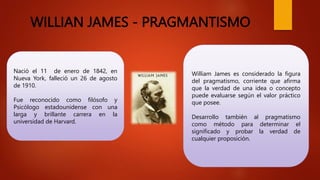 WILLIAN JAMES - PRAGMANTISMO
Nació el 11 de enero de 1842, en
Nueva York, falleció un 26 de agosto
de 1910.
Fue reconocido como filósofo y
Psicólogo estadounidense con una
larga y brillante carrera en la
universidad de Harvard.
William James es considerado la figura
del pragmatismo, corriente que afirma
que la verdad de una idea o concepto
puede evaluarse según el valor práctico
que posee.
Desarrollo también al pragmatismo
como método para determinar el
significado y probar la verdad de
cualquier proposición.
 