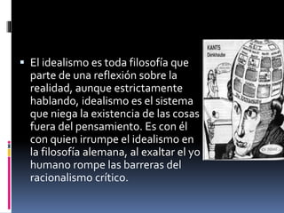  El idealismo es toda filosofía que
parte de una reflexión sobre la
realidad, aunque estrictamente
hablando, idealismo es el sistema
que niega la existencia de las cosas
fuera del pensamiento. Es con él
con quien irrumpe el idealismo en
la filosofía alemana, al exaltar el yo
humano rompe las barreras del
racionalismo crítico.
 