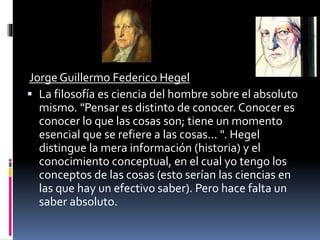 Jorge Guillermo Federico Hegel
 La filosofía es ciencia del hombre sobre el absoluto
mismo. "Pensar es distinto de conocer. Conocer es
conocer lo que las cosas son; tiene un momento
esencial que se refiere a las cosas... ". Hegel
distingue la mera información (historia) y el
conocimiento conceptual, en el cual yo tengo los
conceptos de las cosas (esto serían las ciencias en
las que hay un efectivo saber). Pero hace falta un
saber absoluto.
 
