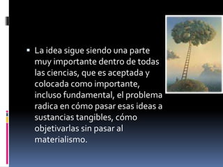  La idea sigue siendo una parte
muy importante dentro de todas
las ciencias, que es aceptada y
colocada como importante,
incluso fundamental, el problema
radica en cómo pasar esas ideas a
sustancias tangibles, cómo
objetivarlas sin pasar al
materialismo.
 