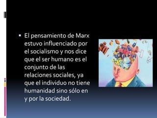  El pensamiento de Marx
estuvo influenciado por
el socialismo y nos dice
que el ser humano es el
conjunto de las
relaciones sociales, ya
que el individuo no tiene
humanidad sino sólo en
y por la sociedad.
 