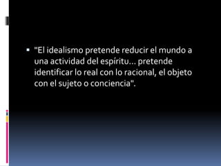  "El idealismo pretende reducir el mundo a
una actividad del espíritu... pretende
identificar lo real con lo racional, el objeto
con el sujeto o conciencia".
 
