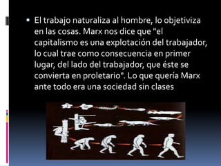  El trabajo naturaliza al hombre, lo objetiviza
en las cosas. Marx nos dice que "el
capitalismo es una explotación del trabajador,
lo cual trae como consecuencia en primer
lugar, del lado del trabajador, que éste se
convierta en proletario". Lo que quería Marx
ante todo era una sociedad sin clases
 