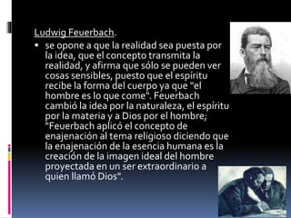 Ludwig Feuerbach.
 se opone a que la realidad sea puesta por
la idea, que el concepto transmita la
realidad, y afirma que sólo se pueden ver
cosas sensibles, puesto que el espíritu
recibe la forma del cuerpo ya que "el
hombre es lo que come". Feuerbach
cambió la idea por la naturaleza, el espíritu
por la materia y a Dios por el hombre;
"Feuerbach aplicó el concepto de
enajenación al tema religioso diciendo que
la enajenación de la esencia humana es la
creación de la imagen ideal del hombre
proyectada en un ser extraordinario a
quien llamó Dios".
 