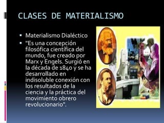 CLASES DE MATERIALISMO
 Materialismo Dialéctico
 "Es una concepción
filosófica científica del
mundo, fue creado por
Marx y Engels. Surgió en
la década de 1840 y se ha
desarrollado en
indisoluble conexión con
los resultados de la
ciencia y la práctica del
movimiento obrero
revolucionario".
 