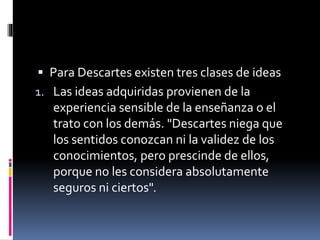  Para Descartes existen tres clases de ideas
1. Las ideas adquiridas provienen de la
experiencia sensible de la enseñanza o el
trato con los demás. "Descartes niega que
los sentidos conozcan ni la validez de los
conocimientos, pero prescinde de ellos,
porque no les considera absolutamente
seguros ni ciertos".
 