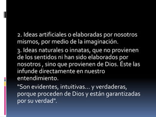 2. Ideas artificiales o elaboradas por nosotros
mismos, por medio de la imaginación.
3. Ideas naturales o innatas, que no provienen
de los sentidos ni han sido elaborados por
nosotros , sino que provienen de Dios. Éste las
infunde directamente en nuestro
entendimiento.
"Son evidentes, intuitivas... y verdaderas,
porque proceden de Dios y están garantizadas
por su verdad".
 