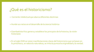 ¿Qué es el historicismo?
• Corriente intelectual que abarca diferentes doctrinas
• Hunde sus raíces en el desarrollo de la ciencia histórica
• GiambattistaVico genera y establece los principios de la historia y la visión
historiaste
• En el siglo XVIII se notan manifestaciones claras del historicismo que se basan en
lo pintoresco, se valora la naturaleza, se imita la pureza la originalidad y la verdad.
 