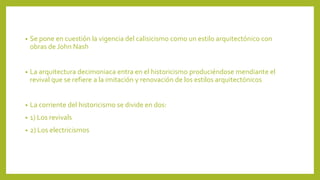 • Se pone en cuestión la vigencia del calisicismo como un estilo arquitectónico con
obras de John Nash
• La arquitectura decimoniaca entra en el historicismo produciéndose mendiante el
revival que se refiere a la imitación y renovación de los estilos arquitectónicos
• La corriente del historicismo se divide en dos:
• 1) Los revivals
• 2) Los electricismos
 