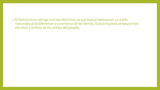 • El historicismo recoge muchas doctrinas ya que busca representar un estilo
nacional que la diferencie y caracterice de las demás. Esta búsqueda se basa en los
estudios y análisis de los estilos del pasado
 