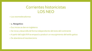 Corrientes historicistas
LOS NEO
• Los neomedievalismos
• 1. Neogotico:
• Sus inicios se dan en inglaterra
• Se inicia y desarrolla de forma independiente del resto del continente
• A partir del siglo XVII se empezó a producir un resurgimiento del estilo gotico
• Se abandona el neoclasicismo
 