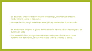 • Se desarrolla una dualidad que recorre toda Europa, el enfrentamiento del
medievalismo contra el clasicismo.
• Violette- Le- Duck capitanea la vertiente gótica y medieval en Francia e Italia
• En Alemania se recupera el gótico demostrándose a través de la catedral gótica de
Colonia en 1880
• Los países Nórdicos principalmente Holanda se inspiran donde obras como
Rijksmuseum de Cuypers, utilizan materiales como el ladrillo y la piedra.
 