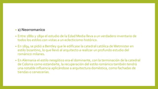 • 2) Neorromanico
• Entre 1880 y 1890 el estudio de la Edad Media lleva a un verdadero inventario de
todos los estilos con vistas a un eclecticismo histórico.
• En 1894 se pidió a Bentley que le edificase la catedral católica de Wetmister en
estilo bizantino, lo que llevó al arquitecto a realizar un profundo estudio del
románico milanes.
• En Alemania el estilo neogótico era el dominante, con la terminación de la catedral
de Colonia como estandarte, la recuperación del estilo románico también tendrá
una notable influencia aplicándose a arquitectura doméstica, como fachadas de
tiendas o cervecerías.
 