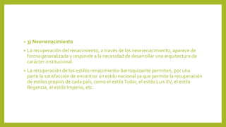 • 3) Neorrenacimiento
• La recuperación del renacimiento, a través de los neorrenacimiento, aparece de
forma generalizada y responde a la necesidad de desarrollar una arquitectura de
carácter institucional.
• La recuperación de los estilos renacimiento-barroquizante permiten, por una
parte la satisfacción de encontrar un estilo nacional ya que permite la recuperación
de estilos propios de cada país, como el estiloTudor, el estilo Luis XV, el estilo
Regencia, el estilo Imperio, etc.
 