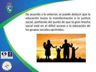 De acuerdo a lo anterior, se puede deducir que la
educación busca la transformación o la justicia
social, partiendo del punto de que la gran brecha
social está en el difícil acceso a la educación de
los grupos sociales oprimidos.
 