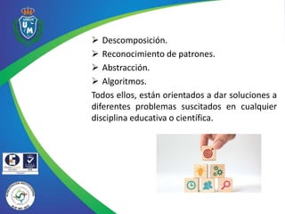  Descomposición.
 Reconocimiento de patrones.
 Abstracción.
 Algoritmos.
Todos ellos, están orientados a dar soluciones a
diferentes problemas suscitados en cualquier
disciplina educativa o científica.
 