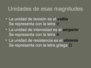 Unidades de esas magnitudes
• La unidad de tensión es el voltio.
Se representa con la letra V
• La unidad de intensidad es el amperio.
Se representa con la letra A
• La unidad de resistencia es el ohmnio.
Se representa con la letra griega Ω
 