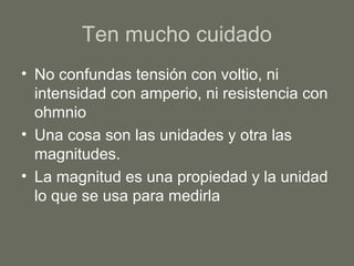 Ten mucho cuidado
• No confundas tensión con voltio, ni
intensidad con amperio, ni resistencia con
ohmnio
• Una cosa son las unidades y otra las
magnitudes.
• La magnitud es una propiedad y la unidad
lo que se usa para medirla
 