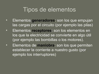 Tipos de elementos
• Elementos generadores: son los que empujan
las cargas por el circuito (por ejemplo las pilas)
• Elementos receptores: son los elementos en
los que la electricidad se convierte en algo útil
(por ejemplo las bombillas o los motores).
• Elementos de maniobra: son los que permiten
establecer la corriente a nuestro gusto (por
ejemplo los interruptores)
 