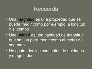 Recuerda
• Una magnitud es una propiedad que se
puede medir como por ejemplo la longitud
o el tiempo
• Una unidad es una cantidad de magnitud
que se usa para medir como el metro o el
segundo
• No confundas los conceptos de unidades
y magnitudes
 