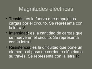 Magnitudes eléctricas
• Tensión: es la fuerza que empuja las
cargas por el circuito. Se representa con
la letra V
• Intensidad: es la cantidad de cargas que
se mueve en el circuito. Se representa
con la letra I
• Resistencia: es la dificultad que pone un
elemento al paso de corriente eléctrica a
su través. Se representa con la letra R
 