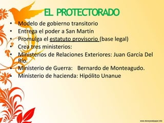 EL PROTECTORADO
•
•
• Modelo de gobierno transitorio
• Entrega el poder a San Martín
• Promulga el estatuto provisorio (base legal)
• Crea tres ministerios:
• Ministerios de Relaciones Exteriores: Juan García Del
Río.
Ministerio de Guerra: Bernardo de Monteagudo.
Ministerio de hacienda: Hipólito Unanue
 