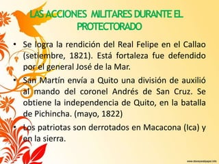 LASACCIONES MILITARESDURANTEEL
PROTECTORADO
• Se logra la rendición del Real Felipe en el Callao
(setiembre, 1821). Está fortaleza fue defendido
por el general José de la Mar.
• San Martín envía a Quito una división de auxilió
al mando del coronel Andrés de San Cruz. Se
obtiene la independencia de Quito, en la batalla
de Pichincha. (mayo, 1822)
• Los patriotas son derrotados en Macacona (Ica) y
en la sierra.
 